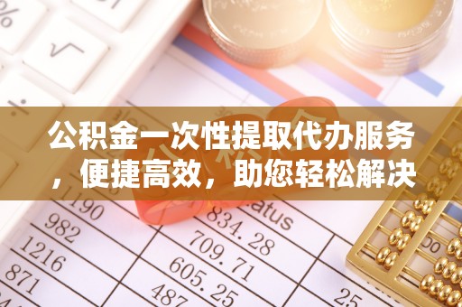 岳池公积金一次性提取代办服务，便捷高效，助您轻松解决资金难题