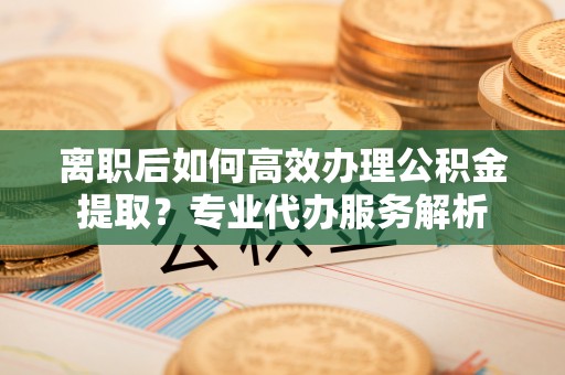 岳池离职后如何高效办理公积金提取？专业代办服务解析