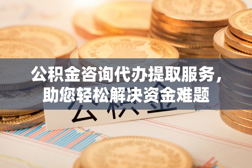 岳池公积金咨询代办提取服务，助您轻松解决资金难题