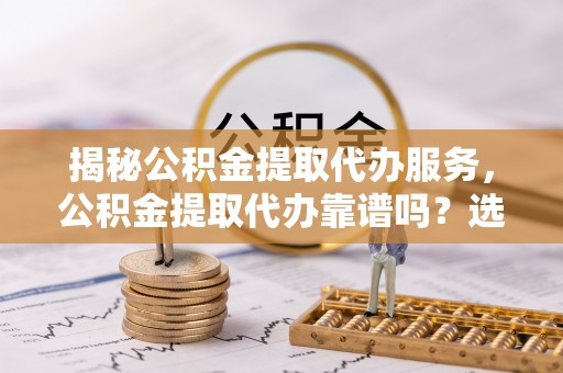 岳池揭秘公积金提取代办服务，公积金提取代办靠谱吗？选择需谨慎