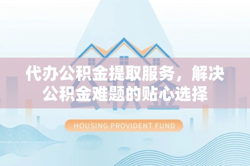 岳池代办公积金提取服务，解决公积金难题的贴心选择