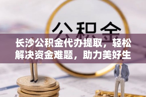 岳池长沙公积金代办提取，轻松解决资金难题，助力美好生活