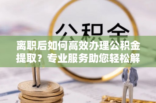 岳池离职后如何高效办理公积金提取？专业服务助您轻松解决