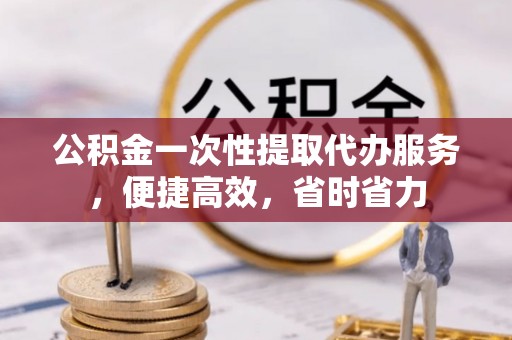 岳池公积金一次性提取代办服务，便捷高效，省时省力