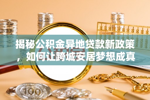 岳池揭秘公积金异地贷款新政策，如何让跨城安居梦想成真？