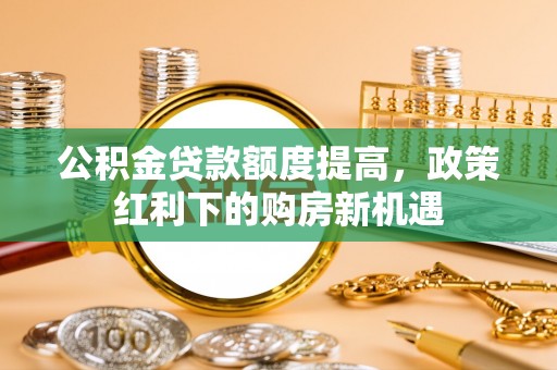 岳池公积金贷款额度提高，政策红利下的购房新机遇