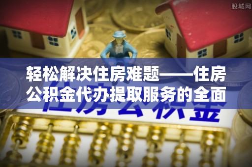 岳池轻松解决住房难题——住房公积金代办提取服务的全面解析与实用指南