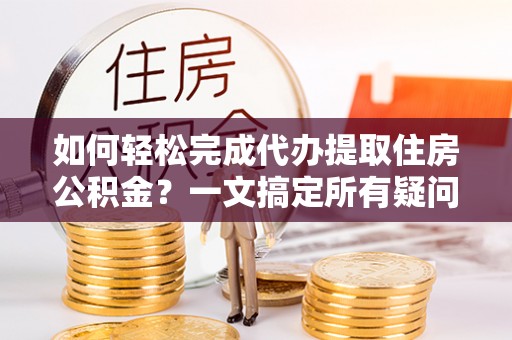 岳池如何轻松完成代办提取住房公积金？一文搞定所有疑问