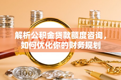岳池解析公积金贷款额度咨询，如何优化你的财务规划