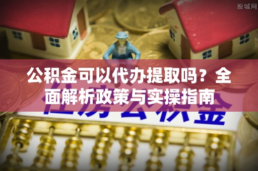 岳池公积金可以代办提取吗？全面解析政策与实操指南