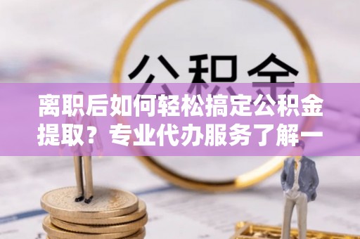 岳池离职后如何轻松搞定公积金提取？专业代办服务了解一下