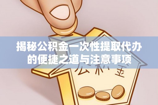 岳池揭秘公积金一次性提取代办的便捷之道与注意事项