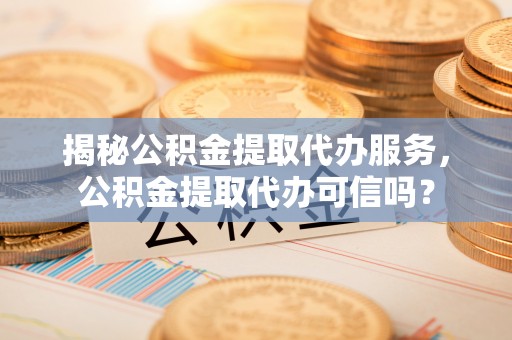 岳池揭秘公积金提取代办服务，公积金提取代办可信吗？