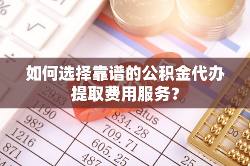 岳池如何选择靠谱的公积金代办提取费用服务？