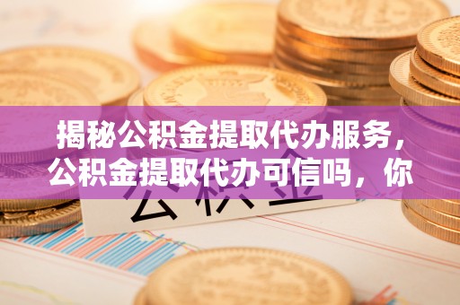 岳池揭秘公积金提取代办服务，公积金提取代办可信吗，你需要知道的真相