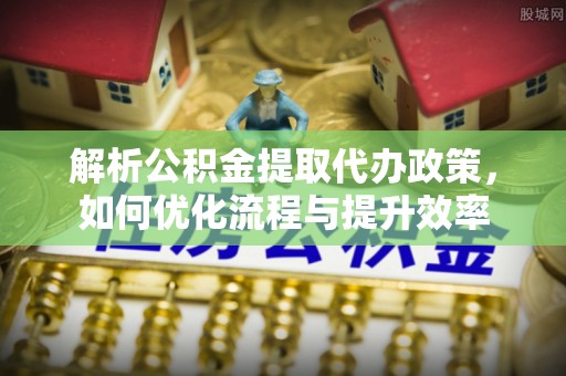 岳池解析公积金提取代办政策，如何优化流程与提升效率