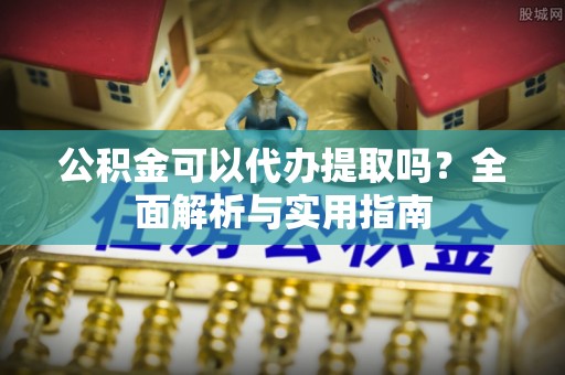 岳池公积金可以代办提取吗？全面解析与实用指南