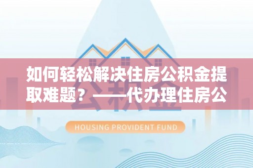 岳池如何轻松解决住房公积金提取难题？——代办理住房公积金提取服务解析