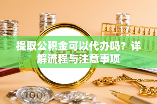 岳池提取公积金可以代办吗？详解流程与注意事项