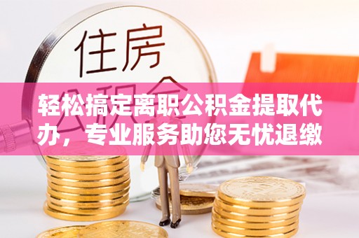岳池轻松搞定离职公积金提取代办，专业服务助您无忧退缴