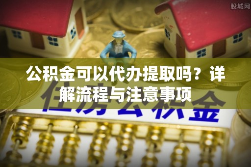 岳池公积金可以代办提取吗？详解流程与注意事项