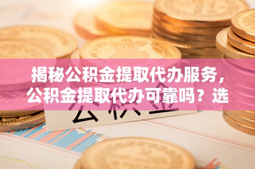 岳池揭秘公积金提取代办服务，公积金提取代办可靠吗？选择需谨慎