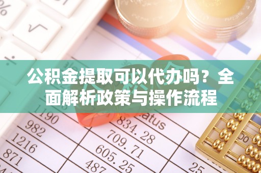 岳池公积金提取可以代办吗？全面解析政策与操作流程