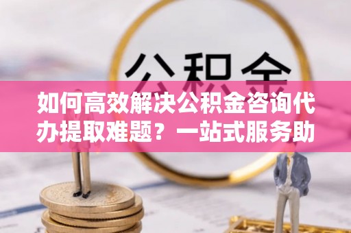 岳池如何高效解决公积金咨询代办提取难题？一站式服务助您轻松搞定