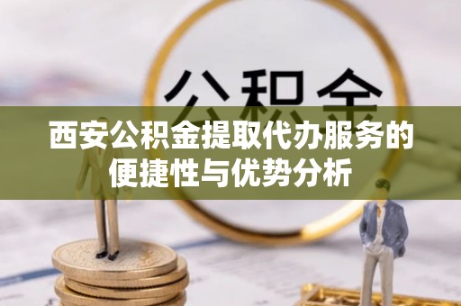 岳池西安公积金提取代办服务的便捷性与优势分析