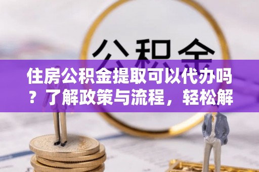 岳池住房公积金提取可以代办吗？了解政策与流程，轻松解决疑惑