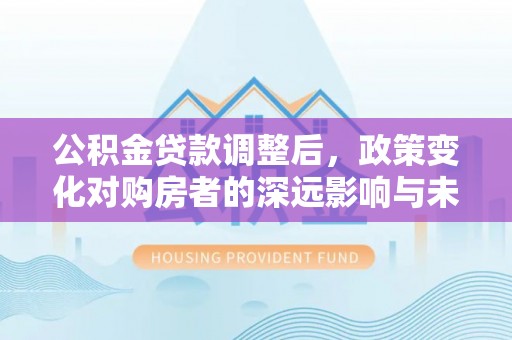 岳池公积金贷款调整后，政策变化对购房者的深远影响与未来趋势分析