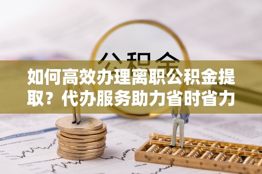 岳池如何高效办理离职公积金提取？代办服务助力省时省力