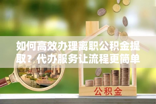 岳池如何高效办理离职公积金提取？代办服务让流程更简单