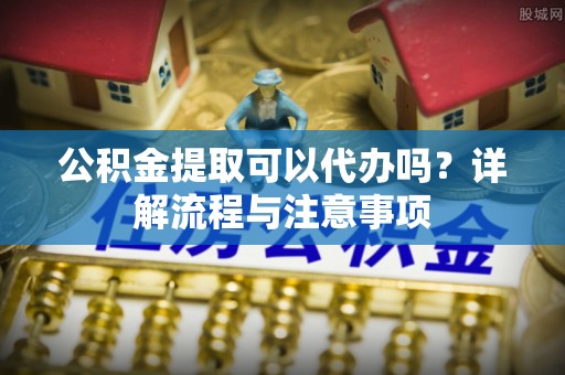 岳池公积金提取可以代办吗？详解流程与注意事项