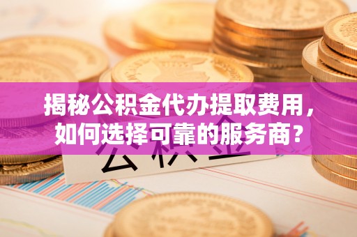 岳池揭秘公积金代办提取费用，如何选择可靠的服务商？