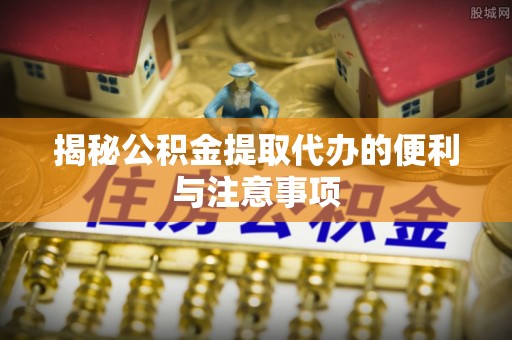 岳池揭秘公积金提取代办的便利与注意事项