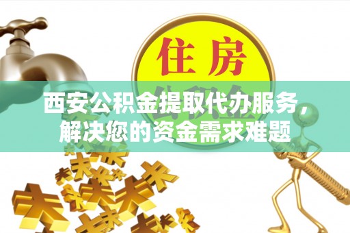 岳池西安公积金提取代办服务，解决您的资金需求难题