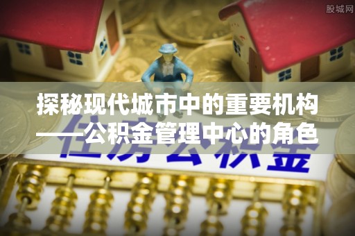 岳池探秘现代城市中的重要机构——公积金管理中心的角色与使命