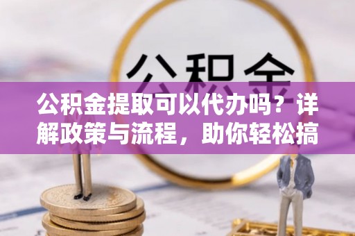 岳池公积金提取可以代办吗？详解政策与流程，助你轻松搞定！