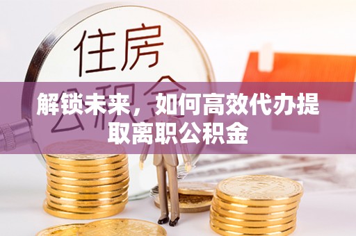 岳池解锁未来，如何高效代办提取离职公积金