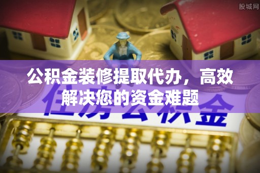 岳池公积金装修提取代办，高效解决您的资金难题