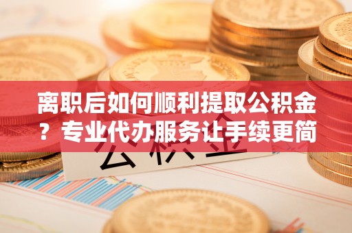 岳池离职后如何顺利提取公积金？专业代办服务让手续更简单