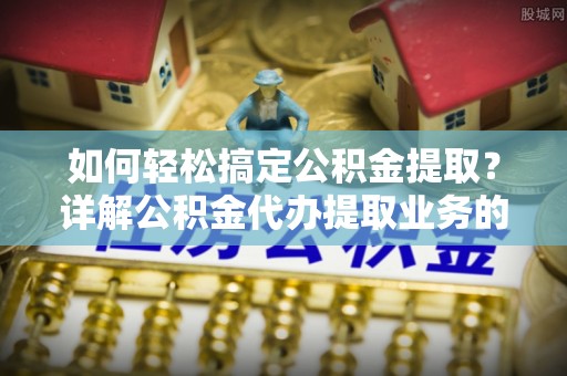 岳池如何轻松搞定公积金提取？详解公积金代办提取业务的便捷之道