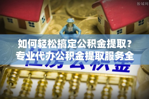岳池如何轻松搞定公积金提取？专业代办公积金提取服务全解析