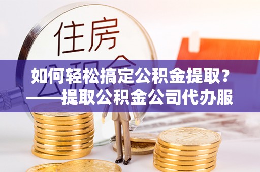 岳池如何轻松搞定公积金提取？——提取公积金公司代办服务全解析