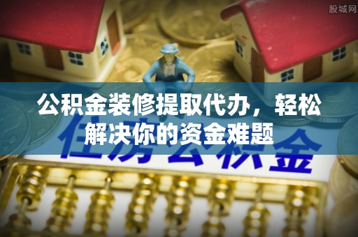 岳池公积金装修提取代办，轻松解决你的资金难题