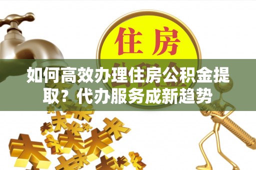 岳池如何高效办理住房公积金提取？代办服务成新趋势