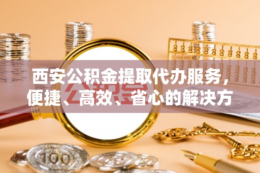 岳池西安公积金提取代办服务，便捷、高效、省心的解决方案