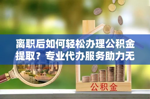 岳池离职后如何轻松办理公积金提取？专业代办服务助力无忧