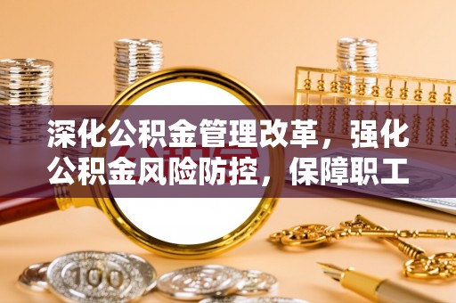 岳池深化公积金管理改革，强化公积金风险防控，保障职工权益